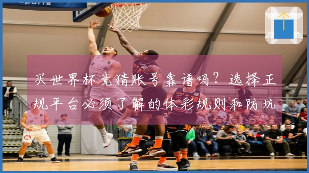 买世界杯竞猜账号靠谱吗？选择正规平台必须了解的体彩规则和防坑指南